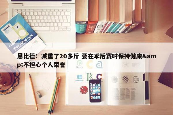 恩比德：减重了20多斤 要在季后赛时保持健康&不担心个人荣誉