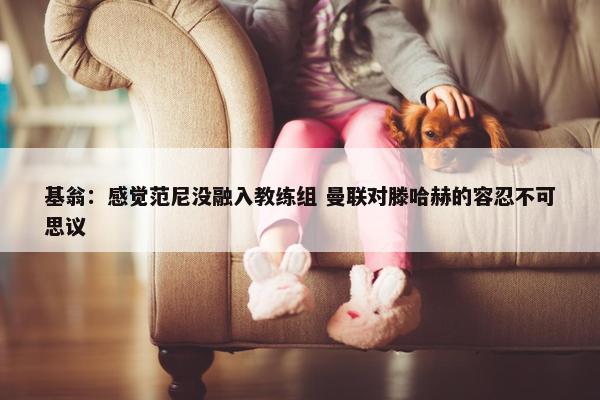 基翁：感觉范尼没融入教练组 曼联对滕哈赫的容忍不可思议