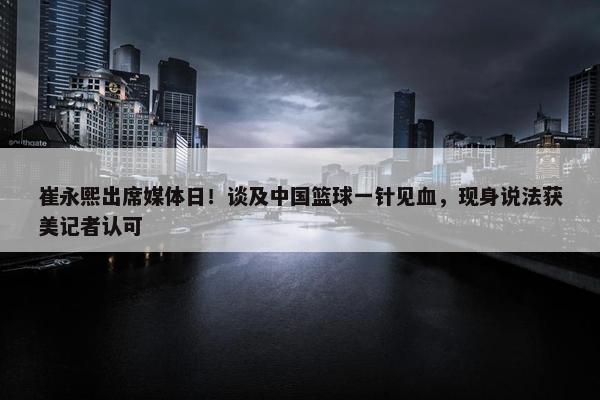 崔永熙出席媒体日！谈及中国篮球一针见血，现身说法获美记者认可