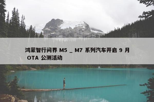 鸿蒙智行问界 M5 _ M7 系列汽车开启 9 月 OTA 公测活动