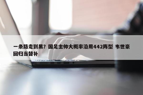 一条路走到黑？国足主帅大概率沿用442阵型 韦世豪回归当替补