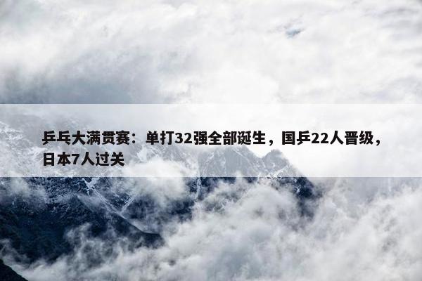 乒乓大满贯赛：单打32强全部诞生，国乒22人晋级，日本7人过关