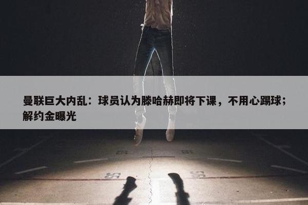 曼联巨大内乱：球员认为滕哈赫即将下课，不用心踢球；解约金曝光