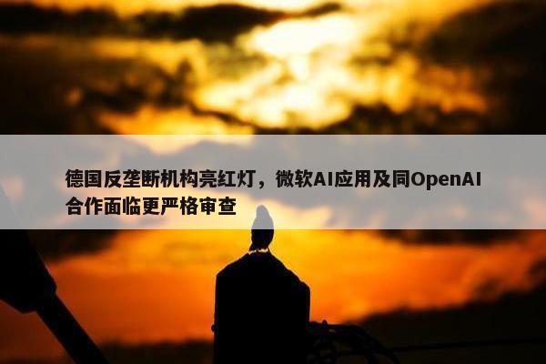 德国反垄断机构亮红灯，微软AI应用及同OpenAI合作面临更严格审查