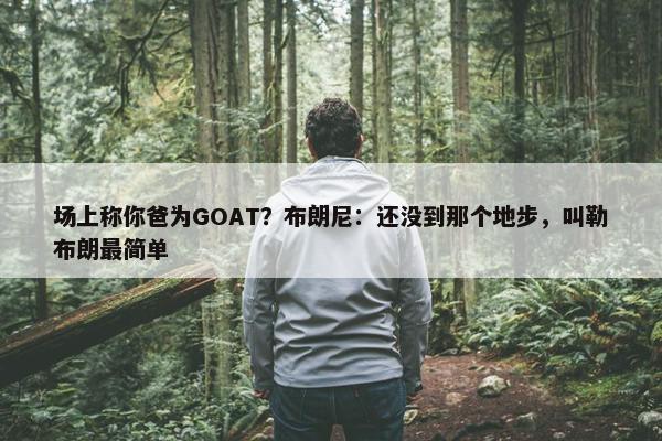 场上称你爸为GOAT？布朗尼：还没到那个地步，叫勒布朗最简单