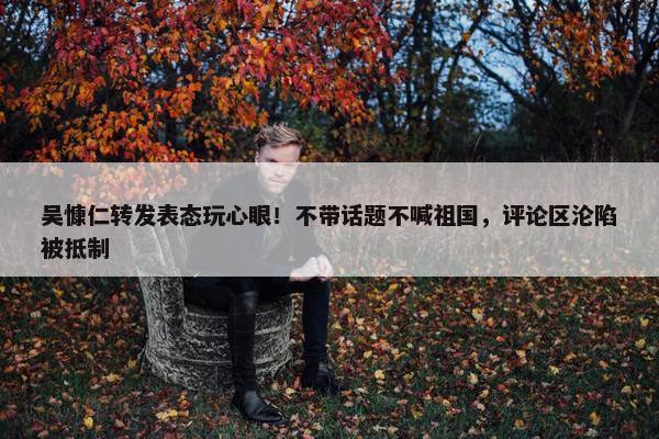 吴慷仁转发表态玩心眼！不带话题不喊祖国，评论区沦陷被抵制