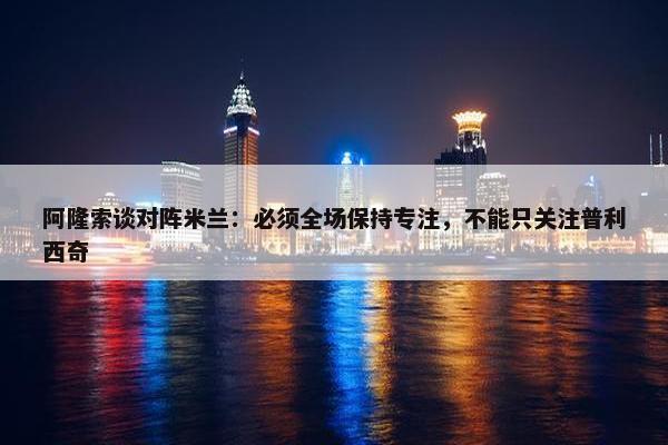 阿隆索谈对阵米兰：必须全场保持专注，不能只关注普利西奇