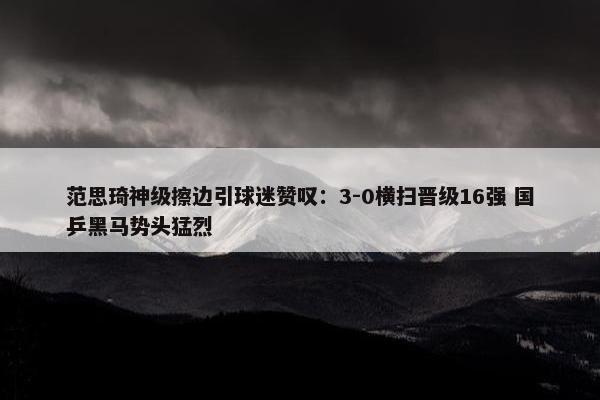 范思琦神级擦边引球迷赞叹：3-0横扫晋级16强 国乒黑马势头猛烈