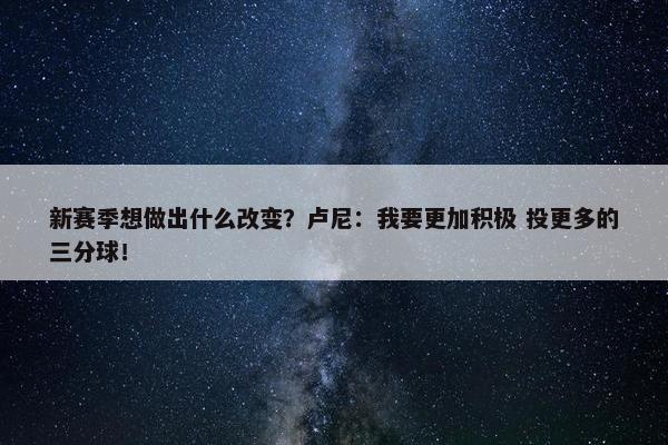 新赛季想做出什么改变？卢尼：我要更加积极 投更多的三分球！