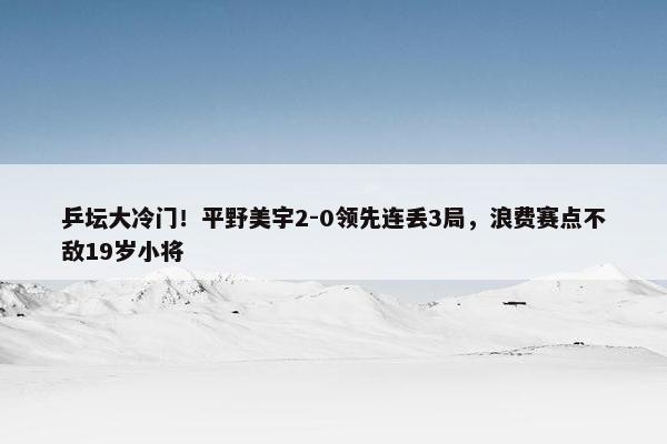 乒坛大冷门！平野美宇2-0领先连丢3局，浪费赛点不敌19岁小将