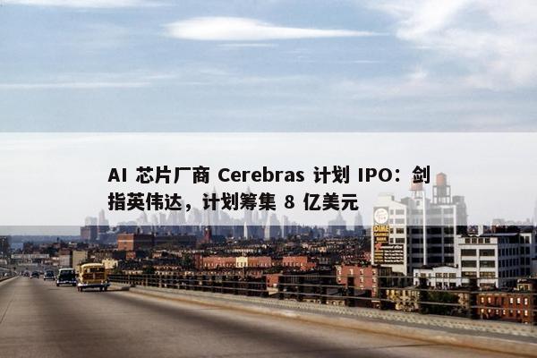 AI 芯片厂商 Cerebras 计划 IPO：剑指英伟达，计划筹集 8 亿美元