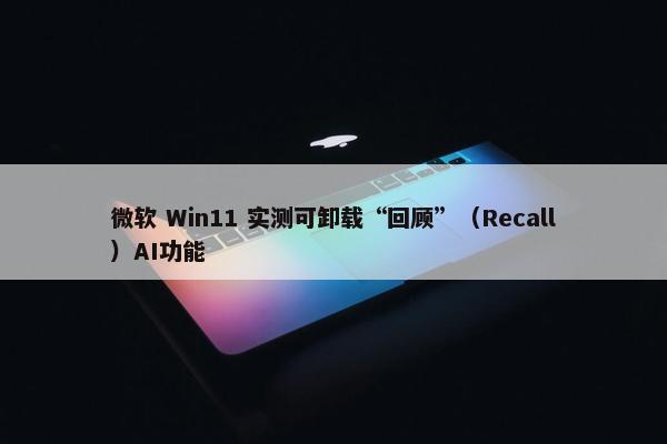 微软 Win11 实测可卸载“回顾”（Recall）AI功能