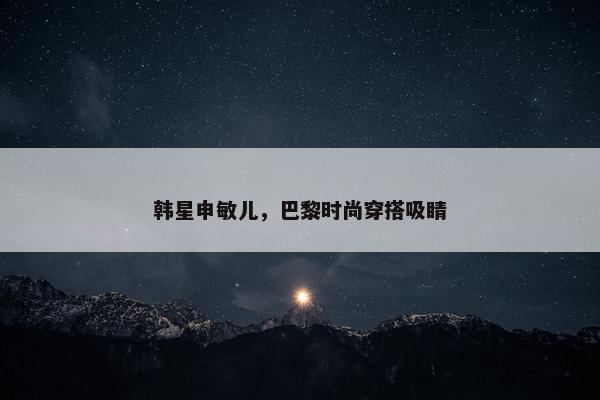 韩星申敏儿，巴黎时尚穿搭吸睛