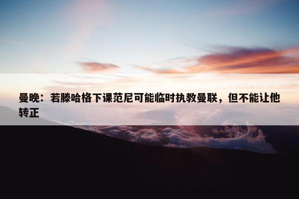 曼晚：若滕哈格下课范尼可能临时执教曼联，但不能让他转正