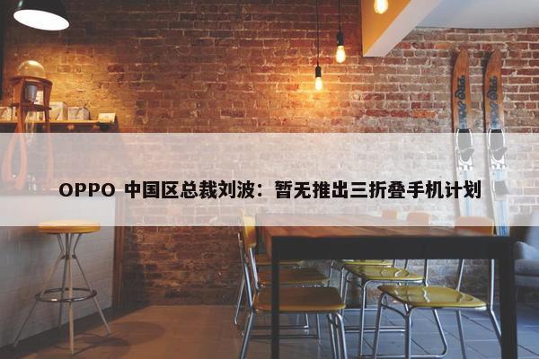 OPPO 中国区总裁刘波：暂无推出三折叠手机计划