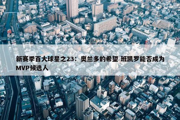 新赛季百大球星之23：奥兰多的希望 班凯罗能否成为MVP候选人