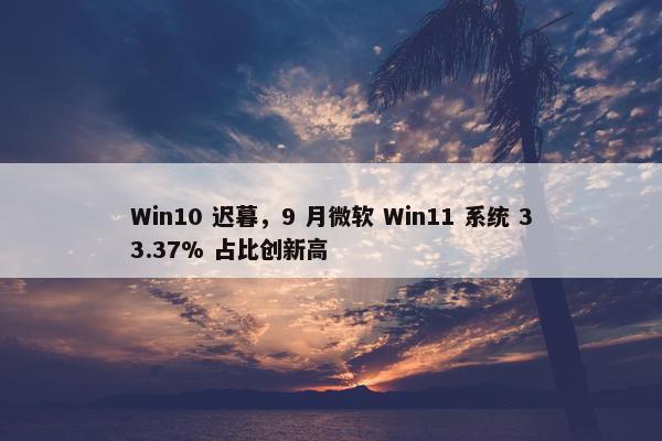 Win10 迟暮，9 月微软 Win11 系统 33.37% 占比创新高