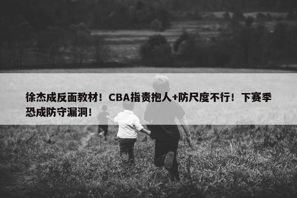 徐杰成反面教材！CBA指责抱人+防尺度不行！下赛季恐成防守漏洞！