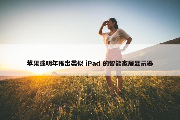 苹果或明年推出类似 iPad 的智能家居显示器