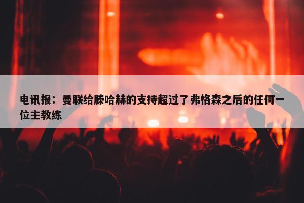 电讯报：曼联给滕哈赫的支持超过了弗格森之后的任何一位主教练