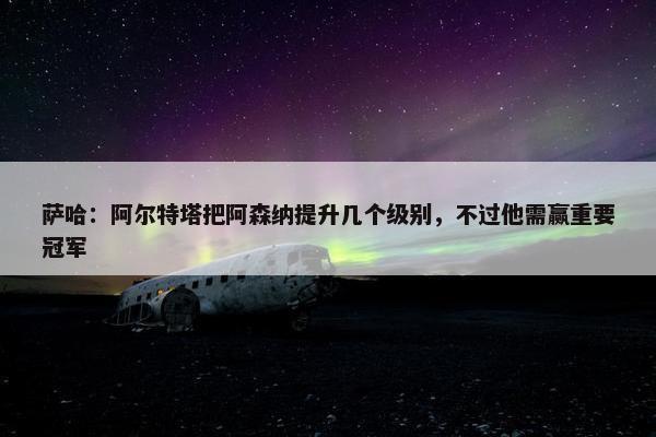 萨哈：阿尔特塔把阿森纳提升几个级别，不过他需赢重要冠军