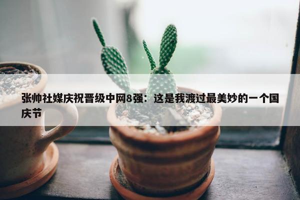 张帅社媒庆祝晋级中网8强：这是我渡过最美妙的一个国庆节