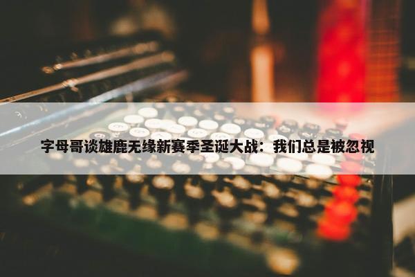 字母哥谈雄鹿无缘新赛季圣诞大战：我们总是被忽视