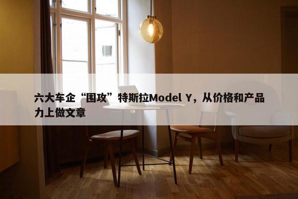 六大车企“围攻”特斯拉Model Y，从价格和产品力上做文章