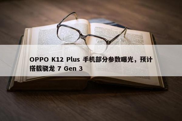 OPPO K12 Plus 手机部分参数曝光，预计搭载骁龙 7 Gen 3