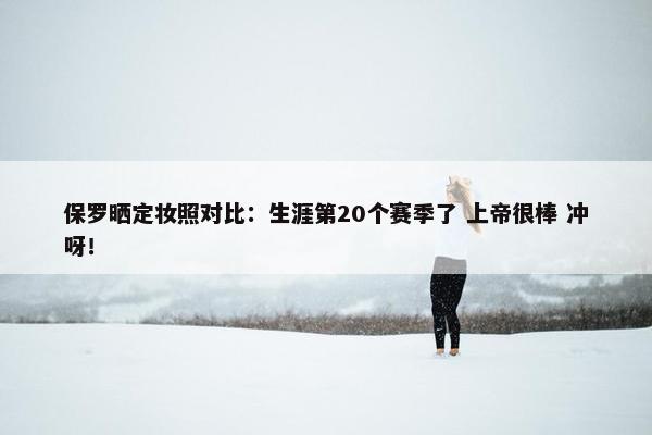 保罗晒定妆照对比：生涯第20个赛季了 上帝很棒 冲呀！