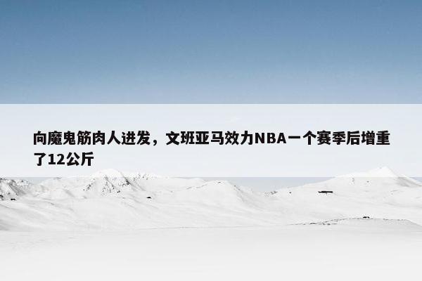 向魔鬼筋肉人进发，文班亚马效力NBA一个赛季后增重了12公斤