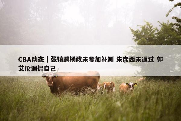 CBA动态｜张镇麟杨政未参加补测 朱彦西未通过 郭艾伦调侃自己