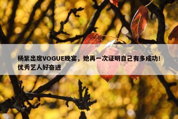 杨紫出席VOGUE晚宴，她再一次证明自己有多成功！优秀艺人好奋进