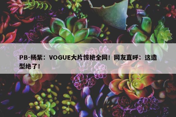 PB-杨紫：VOGUE大片惊艳全网！网友直呼：这造型绝了！