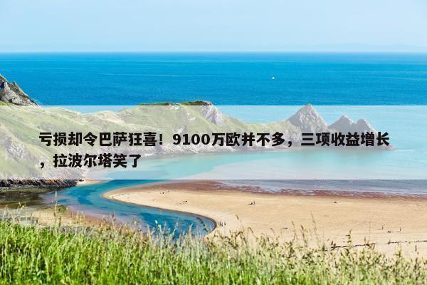 亏损却令巴萨狂喜！9100万欧并不多，三项收益增长，拉波尔塔笑了