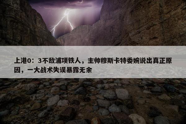 上港0：3不敌浦项铁人，主帅穆斯卡特委婉说出真正原因，一大战术失误暴露无余