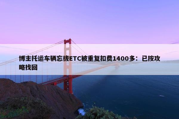 博主托运车辆忘拔ETC被重复扣费1400多：已按攻略找回