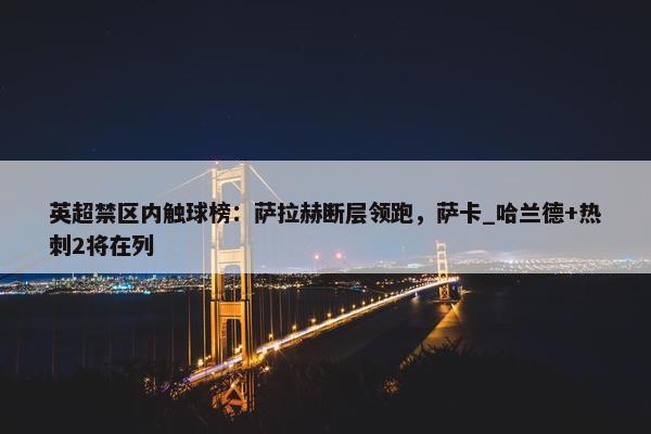 英超禁区内触球榜：萨拉赫断层领跑，萨卡_哈兰德+热刺2将在列