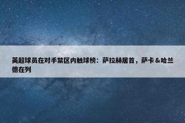 英超球员在对手禁区内触球榜：萨拉赫居首，萨卡＆哈兰德在列