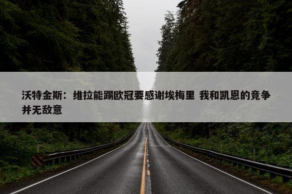 沃特金斯：维拉能踢欧冠要感谢埃梅里 我和凯恩的竞争并无敌意