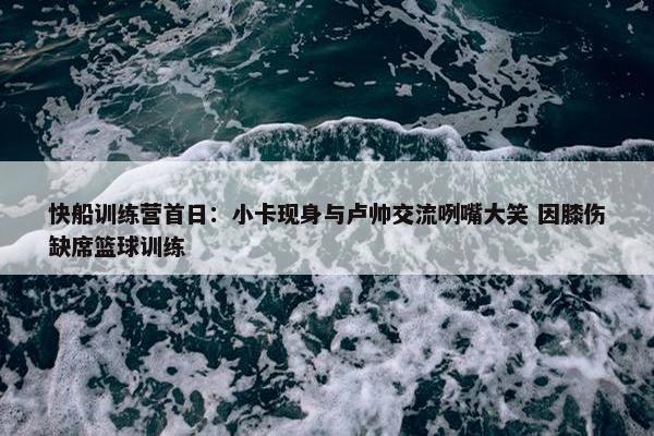 快船训练营首日：小卡现身与卢帅交流咧嘴大笑 因膝伤缺席篮球训练