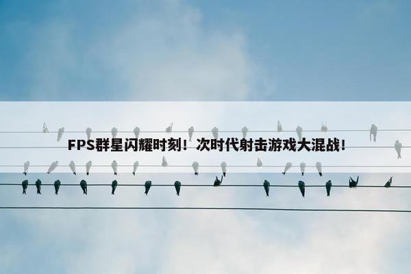 FPS群星闪耀时刻！次时代射击游戏大混战！