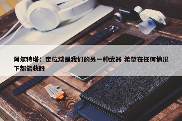 阿尔特塔：定位球是我们的另一种武器 希望在任何情况下都能获胜