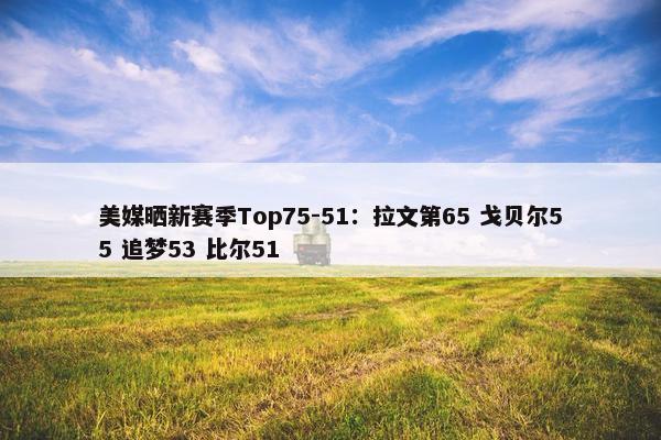 美媒晒新赛季Top75-51：拉文第65 戈贝尔55 追梦53 比尔51