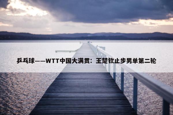 乒乓球——WTT中国大满贯：王楚钦止步男单第二轮