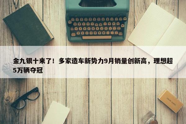 金九银十来了！多家造车新势力9月销量创新高，理想超5万辆夺冠