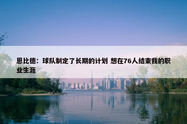 恩比德：球队制定了长期的计划 想在76人结束我的职业生涯