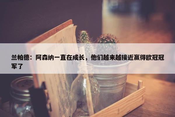 兰帕德：阿森纳一直在成长，他们越来越接近赢得欧冠冠军了