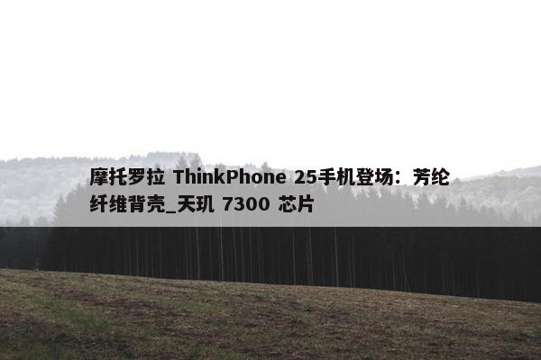 摩托罗拉 ThinkPhone 25手机登场：芳纶纤维背壳_天玑 7300 芯片