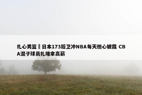 扎心男篮 日本173后卫冲NBA每天担心被裁 CBA混子球员扎堆拿高薪